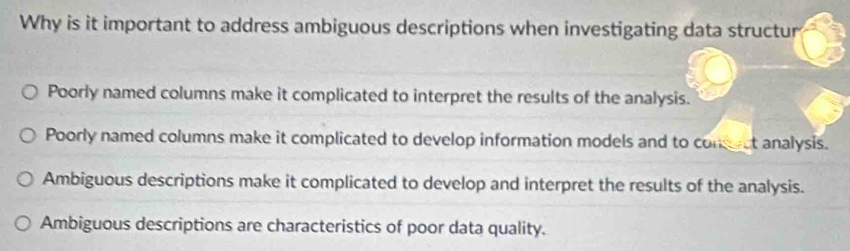 Why is it important to address ambiguous descriptions when investigating data structur
Poorly named columns make it complicated to interpret the results of the analysis.
Poorly named columns make it complicated to develop information models and to conect analysis.
Ambiguous descriptions make it complicated to develop and interpret the results of the analysis.
Ambiguous descriptions are characteristics of poor data quality.