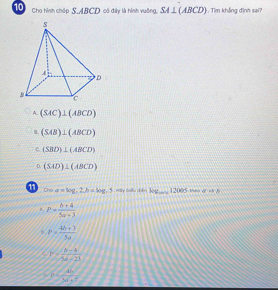 Cho hình chóp S. ABCD có đáy là hình vuông, SA⊥ (ABCD). Tìm khẳng định sai?
A. (SAC)⊥ (ABCD)
B. (SAB)⊥ (ABCD)
C. (SBD)⊥ (ABCD)
D. (SAD)⊥ (ABCD)
11 Cho a=log _72, b=log _75. Hãy biểu diễn log _1097612005 theo a và b.
A. P= (b+4)/5a+3 
B. P= (4b+3)/5a 
C. P= (b-4)/5a-23 
D. P= 4b/5a+7 