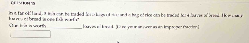 In a far off land, 3 fish can be traded for 5 bags of rice and a bag of rice can be traded for 4 loaves of bread. How many 
loaves of bread is one fish worth? 
One fish is worth _loaves of bread. (Give your answer as an improper fraction)