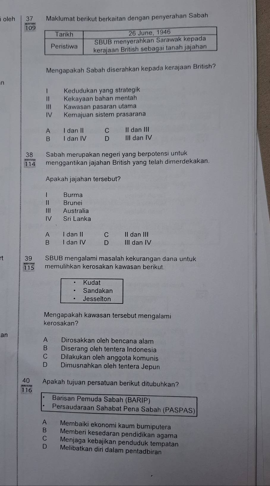 oleh 37 Maklumat berikut berkaitan dengan penyerahan Sabah
1
Mengapakah Sabah diserahkan kepada kerajaan British?
n
Kedudukan yang strategik
II Kekayaan bahan mentah
III Kawasan pasaran utama
IV Kemajuan sistem prasarana
A I dan II C II dan III
B I dan IV D III dan IV
38 Sabah merupakan negeri yang berpotensi untuk
114 menggantikan jajahan British yang telah dimerdekakan.
Apakah jajahan tersebut?
| Burma
Brunei
III Australia
IV Sri Lanka
A I dan II C II dan III
B I dan IV D III dan IV
rt 39 SBUB mengalami masalah kekurangan dana untuk
115 memulihkan kerosakan kawasan berikut.
Kudat
Sandakan
Jesselton
Mengapakah kawasan tersebut mengalami
kerosakan?
an
A Dirosakkan oleh bencana alam
B Diserang oleh tentera Indonesia
C Dilakukan oleh anggota komunis
D Dimusnahkan oleh tentera Jepun
frac 40116endarray  Apakah tujuan persatuan berikut ditubuhkan?
Barisan Pemuda Sabah (BARIP)
Persaudaraan Sahabat Pena Sabah (PASPAS)
A Membaiki ekonomi kaum bumiputera
B Memberi kesedaran pendidikan agama
C Menjaga kebajikan penduduk tempatan
D Melibatkan diri dalam pentadbiran