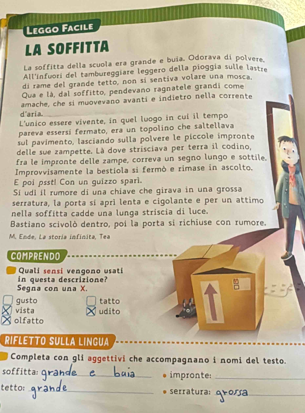 Leggo Facile
LA SOFFITTA
La soffitta della scuola era grande e buia. Odorava di polvere.
All’infuori del tambureggiare leggero della pioggia sulle lastre
di rame del grande tetto, non si sentiva volare una mosca.
Qua e là, dal soffitto, pendevano ragnatele grandi come
amache, che si muovevano avanti e indietro nella corrente
d’aria.
L’unico essere vivente, in quel luogo in cui il tempo
pareva essersi fermato, era un topolino che saltellava
sul pavimento, lasciando sulla polvere le piccole impronte
delle sue zampette. Là dove strisciava per terra il codino,
fra le impronte delle zampe, correva un segno lungo e sottile.
Improvvisamente la bestiola si fermò e rimase in ascolto.
E poi psst! Con un guizzo sparì.
Si udì il rumore di una chiave che girava in una grossa
serratura, la porta sí aprì lenta e cigolante e per un attimo
nella soffitta cadde una lunga striscia di luce.
Bastiano scivolò dentro, poi la porta si richiuse con rumore.
M. Ende, La storia infiníta, Tea
COMPRENDO
Quali sensi vengono usati
in questa descrizione?
Segna con una X.
gusto tatto
X vista udito
× olfatto
RIFLETTO SULLA LINGUA
Completa con gli aggettivi che accompagnano i nomi del testo.
soffitta:_
impronte:_
tetto: _serratura:_