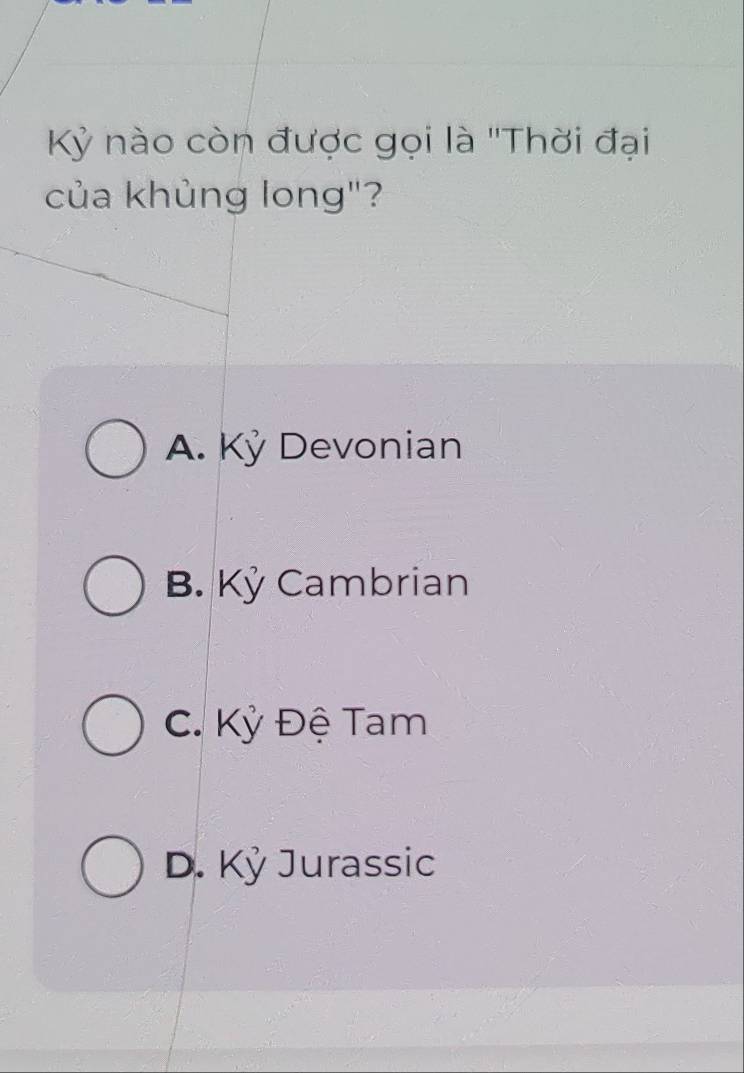 Kỷ nào còn được gọi là ''Thời đại
của khủng long"?
A. Kỷ Devonian
B. Kỷ Cambrian
C. Kỳ Đệ Tam
D. Kỷ Jurassic