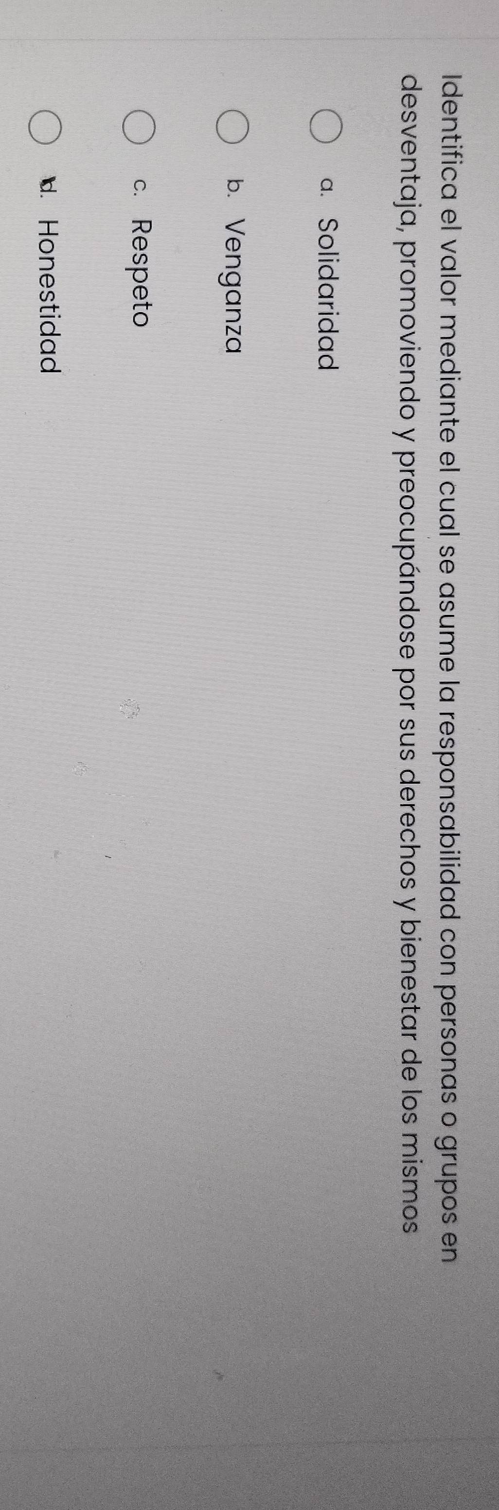 Identifica el valor mediante el cual se asume la responsabilidad con personas o grupos en
desventaja, promoviendo y preocupándose por sus derechos y bienestar de los mismos
a. Solidaridad
b. Venganza
c. Respeto. Honestidad