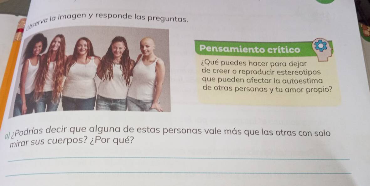 rva la imagen y responde las preguntas. 
Pensamiento crítico 
¿Qué puedes hacer para dejar 
de creer o reproducir estereotipos 
que pueden afectar la autoestima 
de otras personas y tu amor propio? 
#) ¿Podrías decir que alguna de estas personas vale más que las otras con solo 
mirar sus cuerpos? ¿Por qué? 
_ 
_