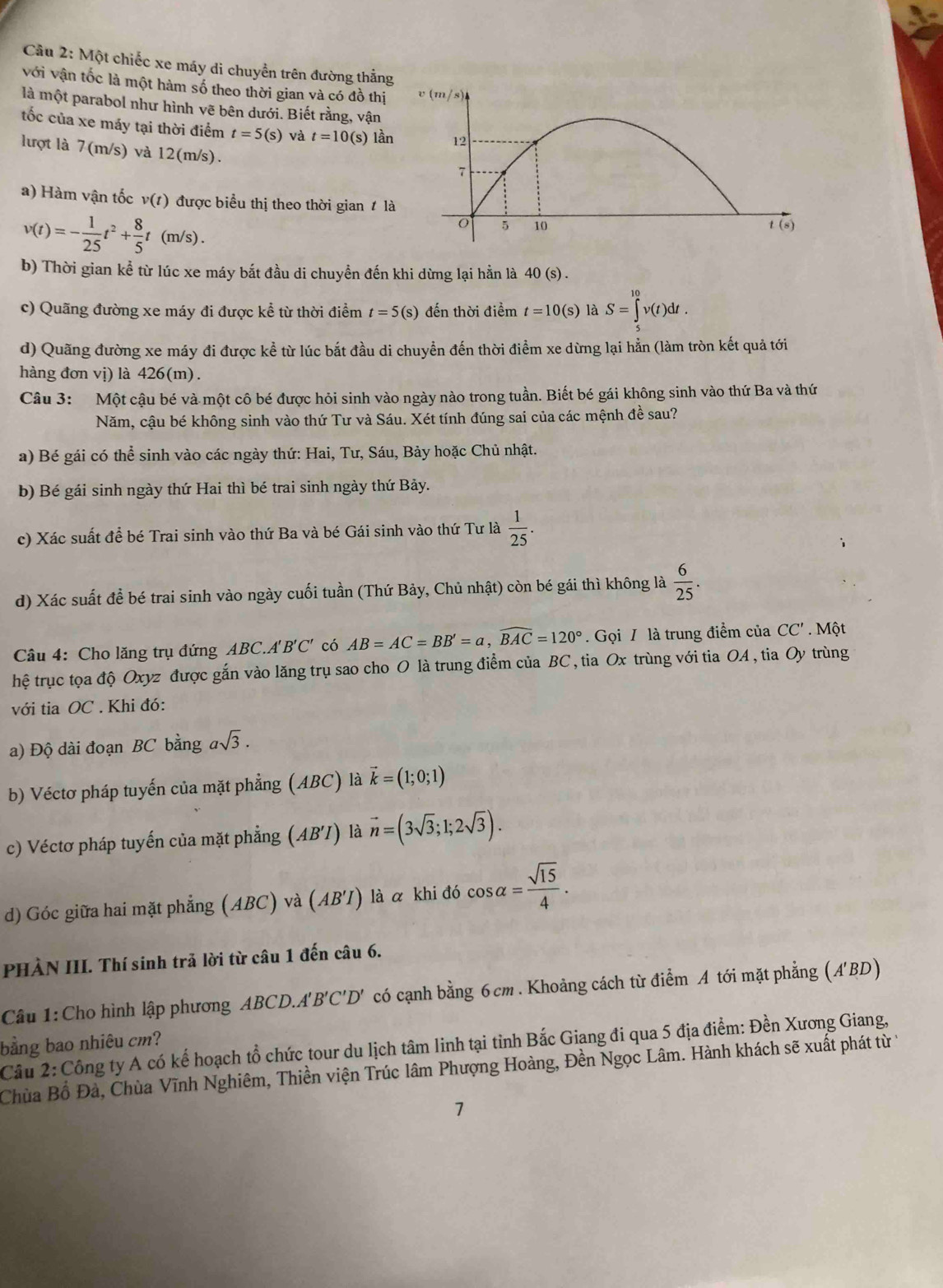 Một chiếc xe máy di chuyển trên đường thắng
với vận tốc là một hàm số theo thời gian và có đồ thị
là một parabol như hình vẽ bên dưới. Biết rằng, vận
ốc của xe máy tại thời điểm t=5(s) và t=10(s) lần
lượt là 7(m/s) và 12(m/s).
a) Hàm vận tốc v(t) được biểu thị theo thời gian  l
v(t)=- 1/25 t^2+ 8/5 t(m/s).
b) Thời gian kể từ lúc xe máy bắt đầu di chuyền đến khi dừng lại hằn là 40 (s) .
c) Quãng đường xe máy đi được kể từ thời điểm t=5(s) đến thời điểm t=10(s) là S=∈tlimits^(10)v(t)dt.
d) Quãng đường xe máy đi được kể từ lúc bắt đầu di chuyển đến thời điểm xe dừng lại hằn (làm tròn kết quả tới
hàng đơn vị) là 426(m).
Câu 3: Một cậu bé và một cô bé được hỏi sinh vào ngày nào trong tuần. Biết bé gái không sinh vào thứ Ba và thứ
Năm, cậu bé không sinh vào thứ Tư và Sáu. Xét tính đúng sai của các mệnh đề sau?
a) Bé gái có thể sinh vào các ngày thứ: Hai, Tư, Sáu, Bảy hoặc Chủ nhật.
b) Bé gái sinh ngày thứ Hai thì bé trai sinh ngày thứ Bảy.
c) Xác suất để bé Trai sinh vào thứ Ba và bé Gái sinh vào thứ Tư là  1/25 .
d) Xác suất để bé trai sinh vào ngày cuối tuần (Thứ Bảy, Chủ nhật) còn bé gái thì không là  6/25 .
Câu 4: Cho lăng trụ đứng ABC. 4'B'C' có AB=AC=BB'=a,widehat BAC=120°. Gọi / là trung điểm của CC'. Một
hệ trục tọa độ Oxyz được gắn vào lăng trụ sao cho O là trung điểm của BC , tia Ox trùng với tia OA , tia Oy trùng
với tia OC . Khi đó:
a) Độ dài đoạn BC bằng asqrt(3).
b) Véctơ pháp tuyến của mặt phẳng (ABC) là vector k=(1;0;1)
c) Véctơ pháp tuyến của mặt phẳng (AB'I ) là vector n=(3sqrt(3);1;2sqrt(3)).
d) Góc giữa hai mặt phẳng (ABC) và (AB'I) ) là α khi đó cos alpha = sqrt(15)/4 .
PHẢN III. Thí sinh trả lời từ câu 1 đến câu 6.
Câu 1: Cho hình lập phương ABCD.A 'B ''C'D' có cạnh bằng 6cm . Khoảng cách từ điểm A tới mặt phẳng (A'BD)
bằng bao nhiêu cm?
Câu 2: Công ty A có kế hoạch tổ chức tour du lịch tâm linh tại tỉnh Bắc Giang đi qua 5 địa điểm: Đền Xương Giang,
Chùa Bồ Đà, Chùa Vĩnh Nghiêm, Thiền viện Trúc lâm Phượng Hoàng, Đền Ngọc Lâm. Hành khách sẽ xuất phát từ 
1