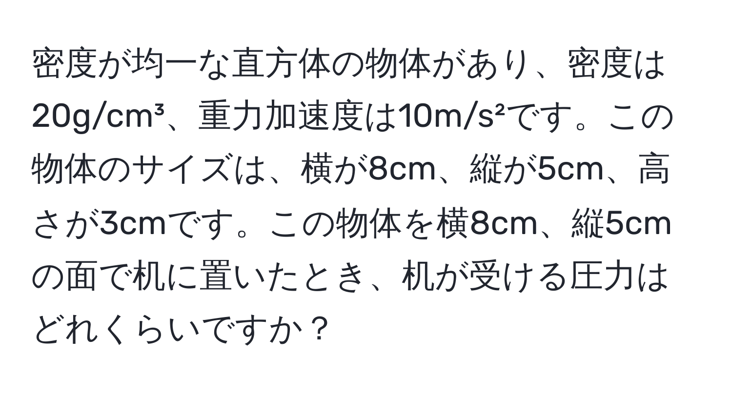 密度が均一な直方体の物体があり、密度は20g/cm³、重力加速度は10m/s²です。この物体のサイズは、横が8cm、縦が5cm、高さが3cmです。この物体を横8cm、縦5cmの面で机に置いたとき、机が受ける圧力はどれくらいですか？