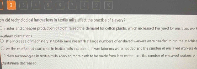 2 3 4 5 6 7 B 9 10
ow did technological innovations in textile mills affect the practice of slavery?
Faster and cheaper production of cloth raised the demand for cotton plants, which increased the need for enslaved worl
outhern plantations.
The increase of machinery in textile mills meant that large numbers of enslaved workers were needed to run the machine
As the number of machines in textile mills increased, fewer laborers were needed and the number of enslaved workers d
New technologies in textile mills enabled more cloth to be made from less cotton, and the number of enslaved workers on
plantations decreased.