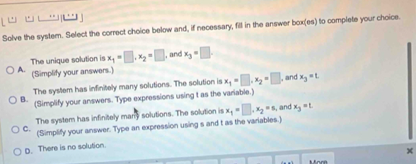 Solve the system. Select the correct choice below and, if necessary, fill in the answer box(es) to complete your choice.
The unique solution is x_1=□ , x_2=□ , and x_3=□.
A. (Simplify your answers.)
The system has infinitely many solutions. The solution is x_1=□ , x_2=□ , and x_3=t
B. (Simplify your answers. Type expressions using t as the variable.)
The system has infinitely many solutions. The solution is x_1=□ , x_2=s , and x_3=t.
C. (Simplify your answer. Type an expression using s and t as the variables.)
D. There is no solution.
×
More