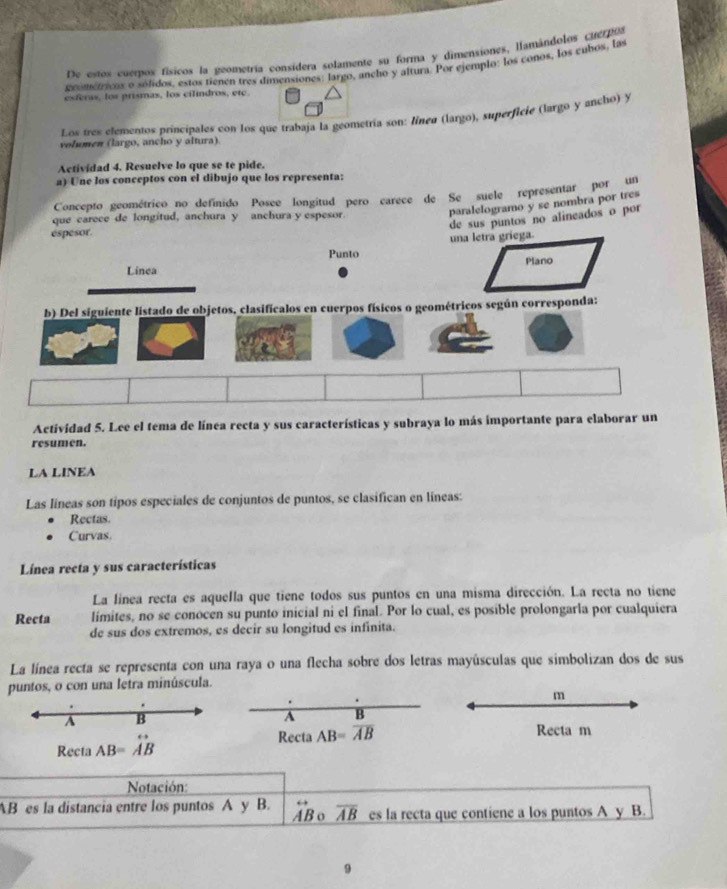 De estos cuerpos físicos la geomerría consídera solamente su forma y dimensiones, llamándolos cuerpos
zeometicos o sólidos, estos tienen tres dimensiones: largo, ancho y altura. Por ejemplo: los conos, los cubos, las
esferas, los prismas, los cilindros, etc.
Los tres elementos principales con los que trabaja la geometría son: línea (largo), superficie (largo y ancho) y
vohomen (largo, ancho y altura).
Actividad 4. Resuelve lo que se te pide.
a) Une los conceptos con el dibujo que los representa:
Concepto geométrico no defínido Posce longitud pero carece de Se suele representar PoE re
paralelogramo y se nombra por tres
de sus puntos no alineados o por 
que carece de longitud, anchura y anchura y espesor
espesor.
una letra gríega.
Punto
Linea Plano
b) Del siguiente listado de objetos, clasificalos en cuerpos físicos o geométricos según corresponda:
Actividad 5. Lee el tema de línea recta y sus características y subraya lo más importante para elaborar un
resumen.
LA LINEA
Las líneas son tipos especiales de conjuntos de puntos, se clasifican en líneas:
Rectas.
Curvas.
Línea recta y sus características
La línea recta es aquella que tiene todos sus puntos en una misma dirección. La recta no tiene
Recta limites, no se conocen su punto inicial ni el final. Por lo cual, es posible prolongarla por cualquiera
de sus dos extremos, es decir su longitud es infinita.
La línea recta se representa con una raya o una flecha sobre dos letras mayúsculas que simbolizan dos de sus
puntos, o con una letra minúscula.
m
A B
A B
Recta AB=vector AB
Recta AB=overline AB Recta m
Notación:
AB es la distancia entre los puntos A y B. aB 。 overline AB es la recta que contiene a los puntos A y B.
9