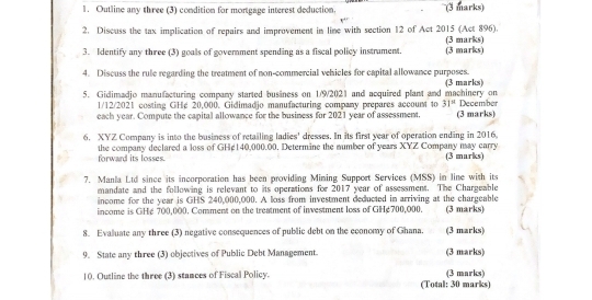 Outline any three (3) condition for mortgage interest deduction. (3 marks) 
2. Discuss the tax implication of repairs and improvement in line with section 12 of Act 2015 (Act 896). (3 marks) 
3. Identify any three (3) goals of government spending as a fiscal policy instrament. (3 marks) 
4. Discuss the rule regarding the treatment of non-commercial vehicles for capital allowance purposes. (3 marks) 
5. Gidimadjo manufacturing company started business on 1/9/2021 and acquired plant and machinery on December 
1/12/2021 costing GHe 20,000. Gidimadjo manufacturing company prepares account to 31°
each year. Compute the capital allowance for the business for 2021 year of assessment. (3 marks) 
6. XYZ Company is into the business of retailing ladies' dresses. In its first year of operation ending in 2016, 
the company declared a loss of GHé140,000.00. Determine the number of years XYZ Company may carry (3 marks) 
forward its losses. 
7. Manla Ltd since its incorporation has been providing Mining Support Services (MSS) in line with its 
mandate and the following is relevant to its operations for 2017 year of assessment. The Chargeable 
income for the year is GHS 240,000,000. A loss from investment deducted in arriving at the chargeable 
income is GHé 700,000. Comment on the treatment of investment loss of GH& 700,000. (3 marks) 
8. Evaluate any three (3) negative consequences of public debt on the economy of Ghana. (3 marks) 
9. State any three (3) objectives of Public Debt Management. (3 marks) 
10. Outline the three (3) stances of Fiscal Policy. (Total: 30 marks) (3 marks)