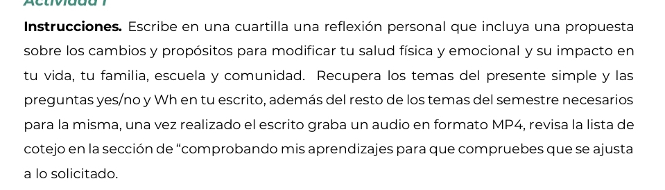 Instrucciones. Escribe en una cuartilla una reflexión personal que incluya una propuesta 
sobre los cambios y propósitos para modificar tu salud física y emocional y su impacto en 
tu vida, tu familia, escuela y comunidad. Recupera los temas del presente simple y las 
preguntas yes/no y Wh en tu escrito, además del resto de los temas del semestre necesarios 
para la misma, una vez realizado el escrito graba un audio en formato MP4, revisa la lista de 
cotejo en la sección de “comprobando mis aprendizajes para que compruebes que se ajusta 
a lo solicitado.