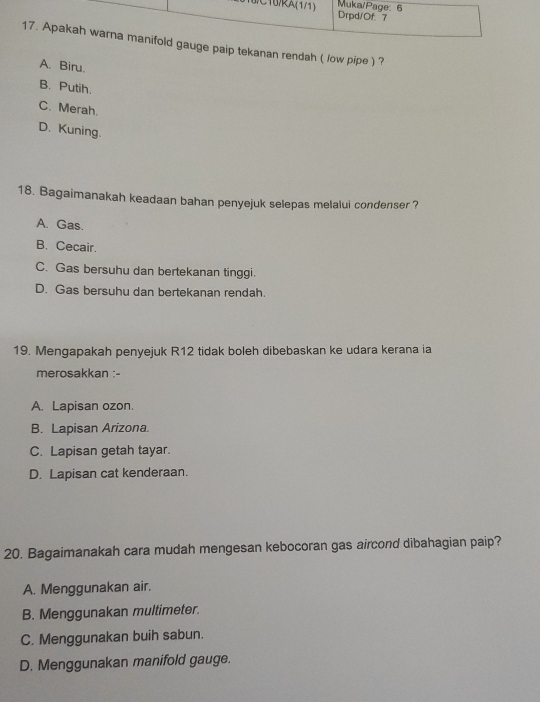 paip tekanan rendah ( low pipe ) ?
A. Biru.
B. Putih.
C. Merah.
D. Kuning.
18. Bagaimanakah keadaan bahan penyejuk selepas melalui condenser ?
A. Gas.
B. Cecair.
C. Gas bersuhu dan bertekanan tinggi.
D. Gas bersuhu dan bertekanan rendah.
19. Mengapakah penyejuk R12 tidak boleh dibebaskan ke udara kerana ia
merosakkan :-
A. Lapisan ozon.
B. Lapisan Arizona.
C. Lapisan getah tayar.
D. Lapisan cat kenderaan.
20. Bagaimanakah cara mudah mengesan kebocoran gas aircond dibahagian paip?
A. Menggunakan air.
B. Menggunakan multimeter.
C. Menggunakan buih sabun.
D. Menggunakan manifold gauge.