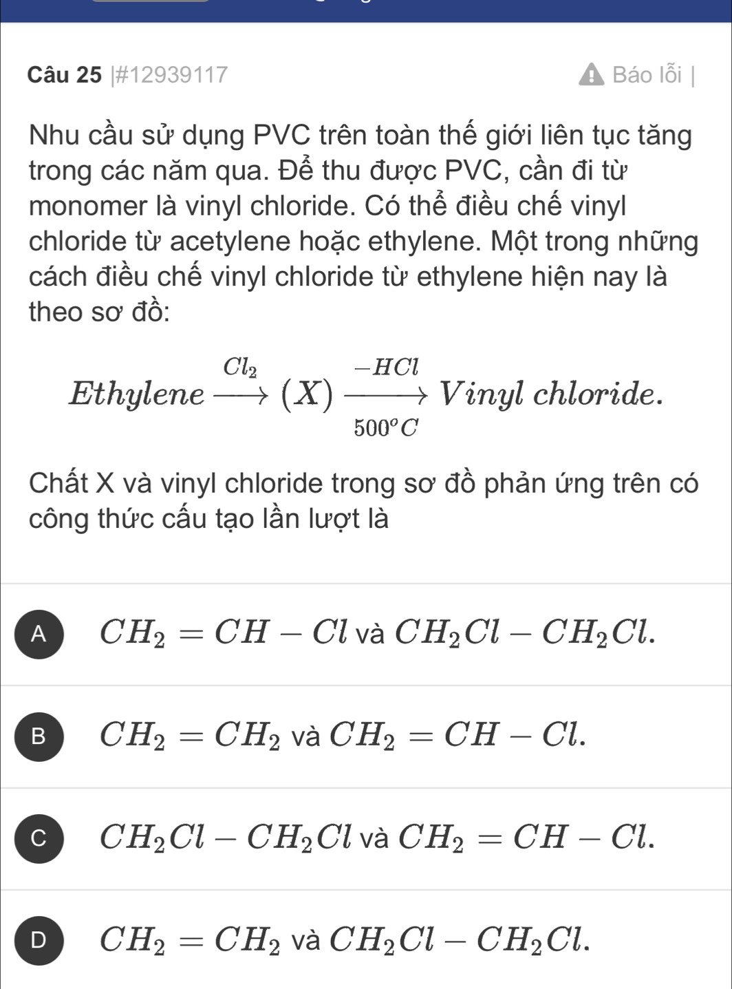 #12939117 Báo lỗi
Nhu cầu sử dụng PVC trên toàn thế giới liên tục tăng
trong các năm qua. Để thu được PVC, cần đi từ
monomer là vinyl chloride. Có thể điều chế vinyl
chloride từ acetylene hoặc ethylene. Một trong những
cách điều chế vinyl chloride từ ethylene hiện nay là
theo sơ đồ:
Ethylene xrightarrow Cl_2(X)xrightarrow -HCl Vinyl chloride.
Chất X và vinyl chloride trong sơ đồ phản ứng trên có
công thức cấu tạo lần lượt là
A CH_2=CH-Cl và CH_2Cl-CH_2Cl.
B CH_2=CH_2 và CH_2=CH-Cl.
C CH_2Cl-CH_2Cl và CH_2=CH-Cl.
D CH_2=CH_2 và CH_2Cl-CH_2Cl.