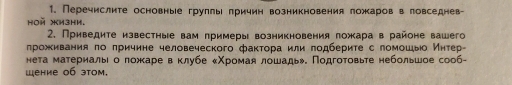 Перечислите основные груллы лричин возникновения ложаров в ловседнев- 
HOH XM3Hи. 
2. Приведите известные вам лримеры возникновения ложара в районе вашего 
лроживания πо πричине человеческого фаκтора или πодберите с ломошыо Иητер 
нета материалыι о ложκаре в Κлубе κΧрίоίмαая лошадьэ. Πодгоτовьте небольшое сооб- 
Шение 0б эtом.