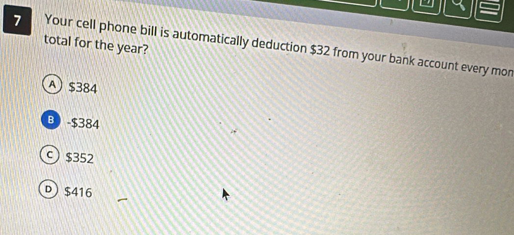 total for the year?
7 Your cell phone bill is automatically deduction $32 from your bank account every mon
A) $384
B - $384
c) $352
D $416