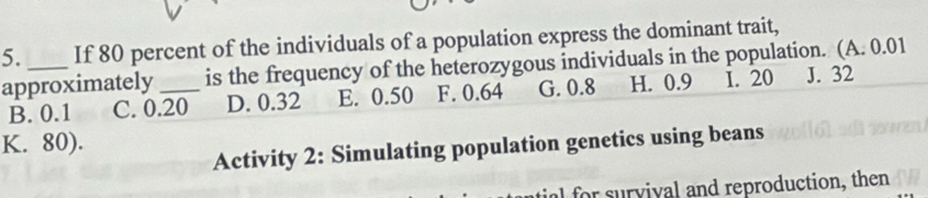 If 80 percent of the individuals of a population express the dominant trait,
approximately _is the frequency of the heterozygous individuals in the population. (A. 0.01
B. 0.1 C. 0.20 D. 0.32 E. 0.50 F. 0.64 G. 0.8 H. 0.9 1. 20 J. 32
K. 80).
Activity 2: Simulating population genetics using beans
al for survival and reproduction, then