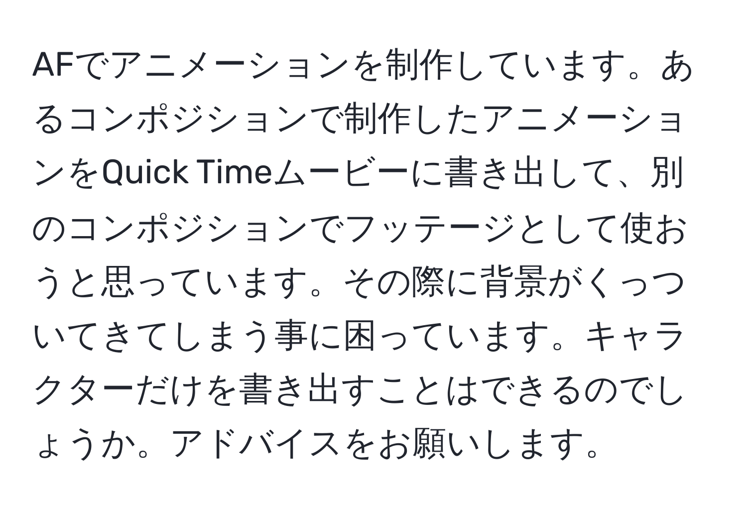 AFでアニメーションを制作しています。あるコンポジションで制作したアニメーションをQuick Timeムービーに書き出して、別のコンポジションでフッテージとして使おうと思っています。その際に背景がくっついてきてしまう事に困っています。キャラクターだけを書き出すことはできるのでしょうか。アドバイスをお願いします。