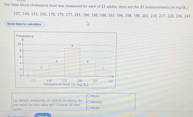 The total blood cholesterol level was measured for each of 21 adults. Here are the 21 measurements (in mg/dL).
137, 144, 153, 156, 170, 170, 177, 181, 186, 186, 186, 193, 196, 198, 198, 203, 210, 217, 220, 236, 241
Send data to calculator 
Mean 
(a) Which measures of central tendency do Median 
not exist for this data set? Choose all that 
apolv. Mode