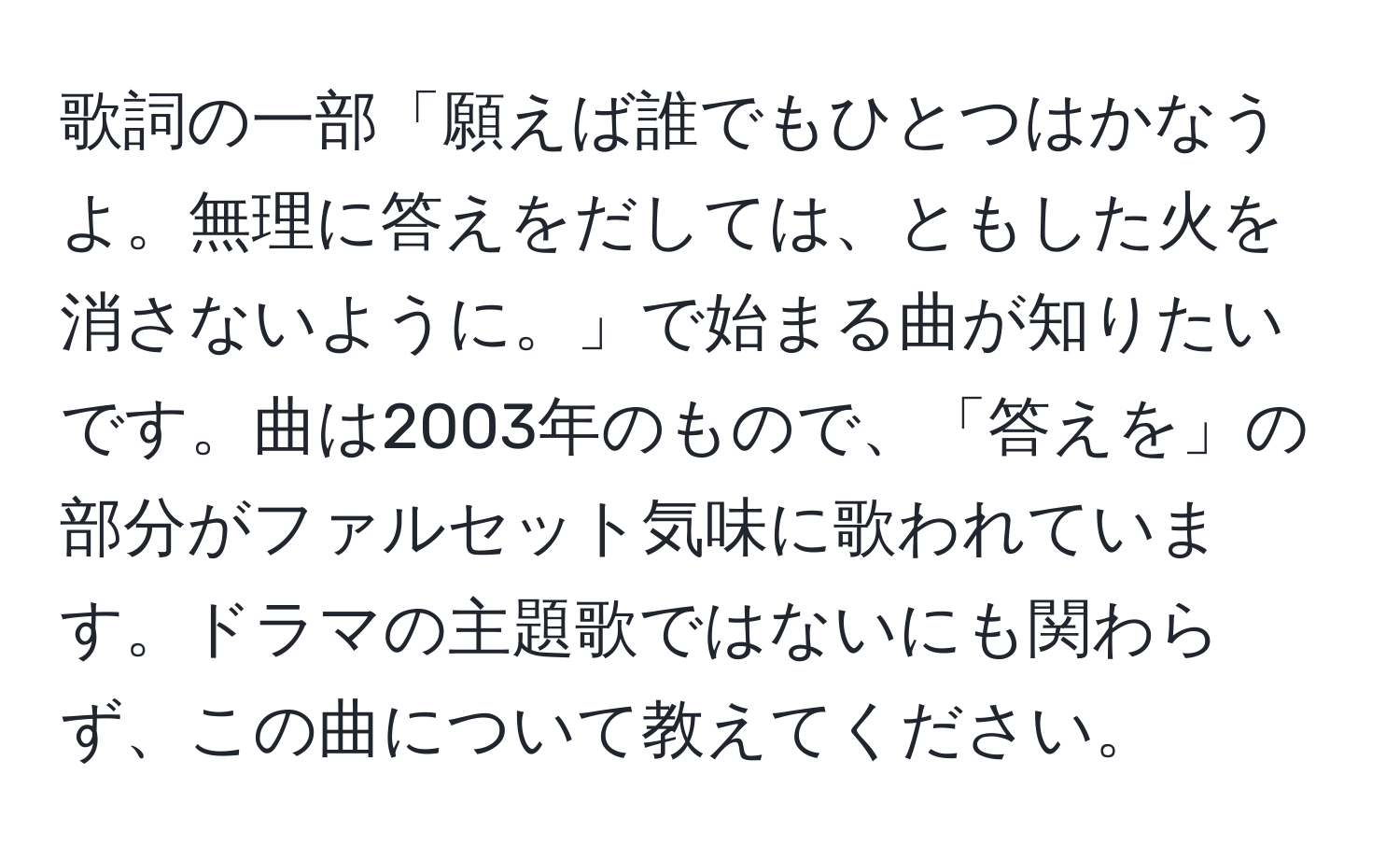 歌詞の一部「願えば誰でもひとつはかなうよ。無理に答えをだしては、ともした火を消さないように。」で始まる曲が知りたいです。曲は2003年のもので、「答えを」の部分がファルセット気味に歌われています。ドラマの主題歌ではないにも関わらず、この曲について教えてください。