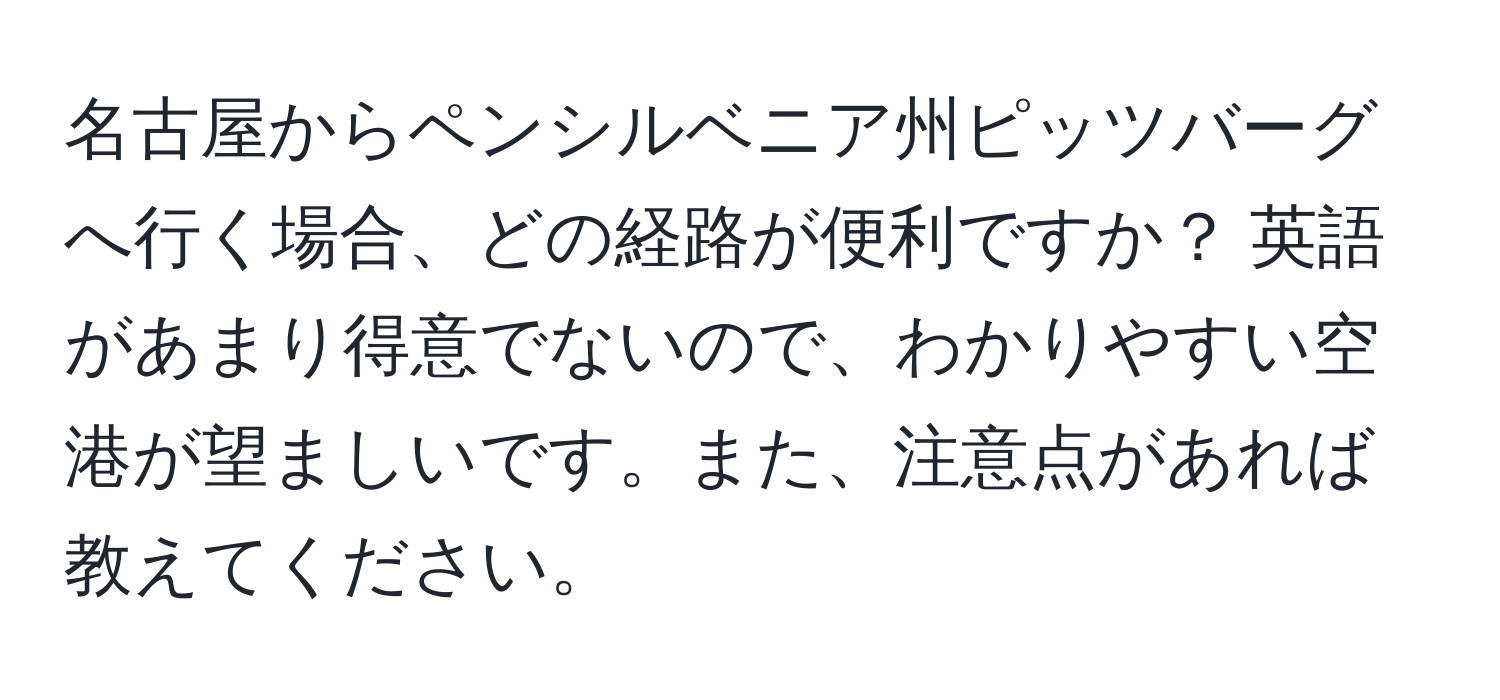 名古屋からペンシルベニア州ピッツバーグへ行く場合、どの経路が便利ですか？ 英語があまり得意でないので、わかりやすい空港が望ましいです。また、注意点があれば教えてください。