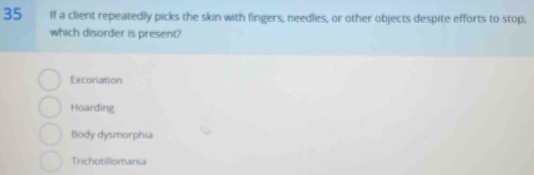 If a client repeatedly picks the skin with fingers, needles, or other objects despite efforts to stop,
which disorder is present?
Excoriation
Hoarding
Body dysmorphia
Trichotillomania