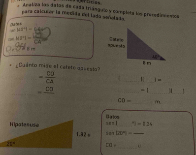 Analiza los datos de cada triángulo y completa los procedimientos
para calcular la medida del lado señalado.
Datos
tan (40°)=0.84
tan [40°]= CE/CA 
a  8 m 
¿Cuánto mide el cateto opuesto?
_ = CO/CA 
__
_][ =
_ =frac CO
_= (_ ][_ 1
CO= _ m,
Datos
SPO _ I=0.34
sen [20°]= _
CO= _ u