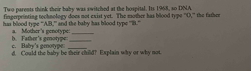 Two parents think their baby was switched at the hospital. Its 1968, so DNA 
fingerprinting technology does not exist yet. The mother has blood type “ O,” the father 
has blood type “ AB,” and the baby has blood type “ B.” 
a. Mother’s genotype:_ 
b. Father’s genotype:_ 
c. Baby’s genotype:_ 
d. Could the baby be their child? Explain why or why not.