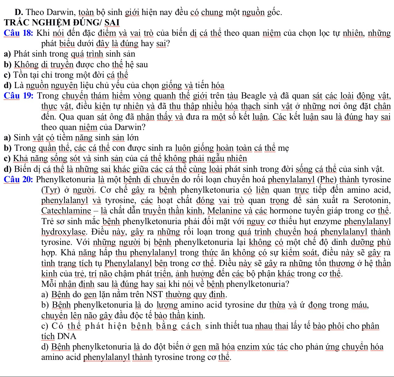 D. Theo Darwin, toàn bộ sinh giới hiện nay đều có chung một nguồn gốc.
tRÁC NGHIỆM ĐÚNG/ SAI
Câu 18: Khi nói đến đặc điểm và vai trò của biển dị cá thể theo quan niệm của chọn lọc tự nhiên, những
phát biểu dưới đây là đúng hay sai?
a) Phát sinh trong quá trình sinh sản
b) Không di truyền được cho thế hệ sau
c) Tồn tại chỉ trong một đời cá thể
d) Là nguồn nguyên liệu chủ yếu của chọn giống và tiến hóa
Câu 19: Trong chuyển thám hiểm vòng quanh thế giới trên tàu Beagle và đã quan sát các loài động vật,
thực vật, điều kiện tự nhiên và đã thu thập nhiều hóa thạch sinh vật ở những nơi ông đặt chân
đến. Qua quan sát ông đã nhận thấy và đưa ra một số kết luận. Các kết luận sau là đúng hay sai
theo quan niệm của Darwin?
a) Sinh vật có tiềm năng sinh sản lớn
b) Trong quần thể, các cá thể con được sinh ra luôn giống hoàn toàn cá thể mẹ
c) Khả năng sống sót và sinh sản của cá thể không phải ngẫu nhiên
d) Biến dị cá thể là những sai khác giữa các cá thể cùng loài phát sinh trong đời sống cá thể của sinh vật.
Câu 20: Phenylketonuria là một bệnh di chuyền do rồi loạn chuyền hoá phenylalanyl (Phe) thành tyrosine
(Tyr) ở người. Cơ chế gây ra bệnh phenylketonuria có liên quan trực tiếp đến amino acid,
phenylalanyl và tyrosine, các hoạt chất đóng vai trò quan trong để sản xuất ra Serotonin,
Catechlamine - là chất dẫn truyền thần kinh, Melanine và các hormone tuyến giáp trong cơ thể.
Trẻ sơ sinh mắc bệnh phenylketonuria phải đối mặt với nguy cơ thiếu hụt enzyme phenylalanyl
hydroxylase. Điều này, gây ra những rối loạn trong quá trình chuyền hoá phenylalanyl thành
tyrosine. Với những người bị bệnh phenylketonuria lại không có một chế độ dinh dưỡng phù
hợp. Khả năng hấp thu phenylalanyl trong thức ăn không có sự kiểm soát, điều này sẽ gây ra
tình trang tích tụ Phenylalanyl bên trong cơ thể. Điều này sẽ gây ra những tồn thương ở hệ thần
kinh của trẻ, trí não chậm phát triển, ảnh hưởng đến các bộ phận khác trong cơ thể.
Mỗi nhận định sau là đúng hay sai khi nói về bệnh phenylketonuria?
a) Bệnh do gen lặn nằm trên NST thường quy định.
b) Bệnh phenylketonuria là do lượng amino acid tyrosine dư thừa và ứ đọng trong máu,
chuyển lên não gây đầu độc tế bào thần kinh.
c) Có thể phát hiện bệnh bằng cách sinh thiết tua nhau thai lấy tế bào phôi cho phân
tích DNA
d) Bệnh phenylketonuria là do đột biến ở gen mã hóa enzim xúc tác cho phản ứng chuyển hóa
amino acid phenylalanyl thành tyrosine trong cơ thể.