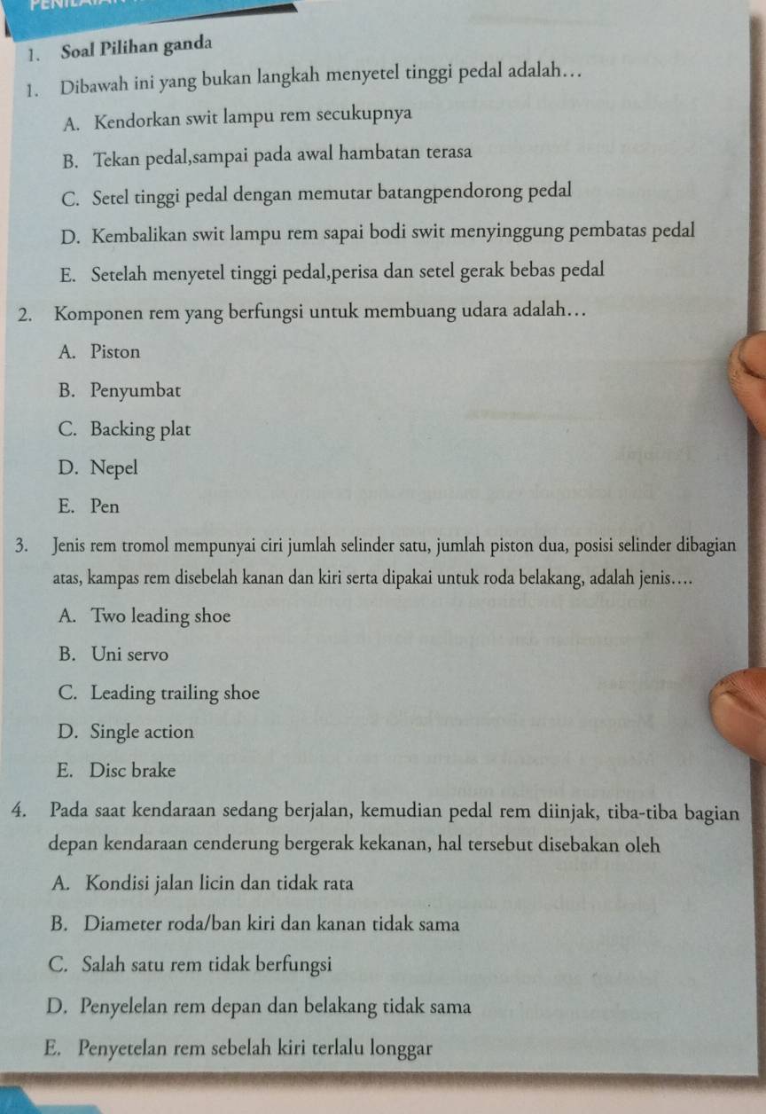 Soal Pilihan ganda
1. Dibawah ini yang bukan langkah menyetel tinggi pedal adalah…
A. Kendorkan swit lampu rem secukupnya
B. Tekan pedal,sampai pada awal hambatan terasa
C. Setel tinggi pedal dengan memutar batangpendorong pedal
D. Kembalikan swit lampu rem sapai bodi swit menyinggung pembatas pedal
E. Setelah menyetel tinggi pedal,perisa dan setel gerak bebas pedal
2. Komponen rem yang berfungsi untuk membuang udara adalah…
A. Piston
B. Penyumbat
C. Backing plat
D. Nepel
E. Pen
3. Jenis rem tromol mempunyai ciri jumlah selinder satu, jumlah piston dua, posisi selinder dibagian
atas, kampas rem disebelah kanan dan kiri serta dipakai untuk roda belakang, adalah jenis…
A. Two leading shoe
B. Uni servo
C. Leading trailing shoe
D. Single action
E. Disc brake
4. Pada saat kendaraan sedang berjalan, kemudian pedal rem diinjak, tiba-tiba bagian
depan kendaraan cenderung bergerak kekanan, hal tersebut disebakan oleh
A. Kondisi jalan licin dan tidak rata
B. Diameter roda/ban kiri dan kanan tidak sama
C. Salah satu rem tidak berfungsi
D. Penyelelan rem depan dan belakang tidak sama
E. Penyetelan rem sebelah kiri terlalu longgar