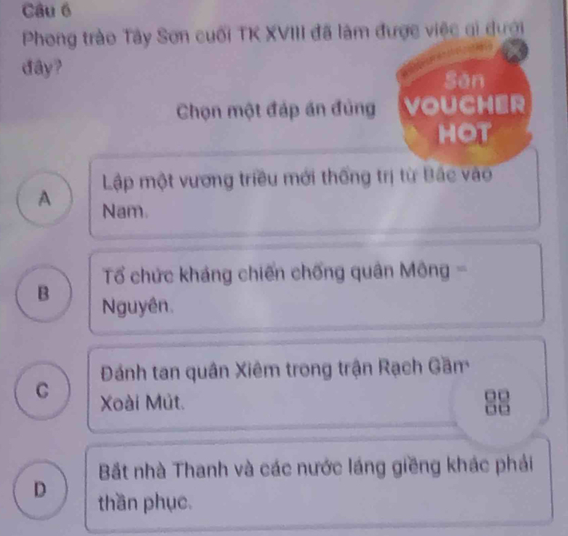 Phong trào Tây Sơn cuối TK XVIII đã làm được việc gi dưới
đây?
Sān
Chọn một đáp án đủng VOUCHER
HOT
Lập một vương triều mới thống trị từ Bắc vào
A Nam.
Tổ chức kháng chiến chống quân Mông -
B
Nguyên.
Đánh tan quân Xiêm trong trận Rạch Gầm
C Xoài Mût.
Bắt nhà Thanh và các nước láng giềng khác phải
D thần phục.