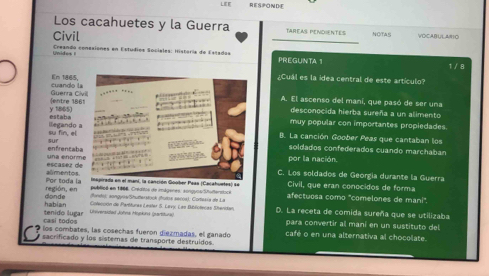 LEE RESPONDE
Los cacahuetes y la Guerra TAREAs PENDiENTES NOTAS VOCARUL AMO
Civil
_
Unides I Creanda conesiones en Estudios Sociales: Historía de Estadas PREGUNTA 1 1 / 8
¿Cuál es la idea central de este artículo?
En 1865 cuando 
Sentre 18 Guerra A. El ascenso del maní, que pasó de ser una
estaba y 1865)
desconocida hierba sureña a un alimento
su fin, el ilegando
muy popular con importantes propiedades.
B. La canción Goober Peas que cantaban los
sursoldados confederados cuando marchaban
una enor enfrencab
por la nación.
C. Los soldados de Georgía durante la Guerra
alimento iapirada en el mani, la canción Goober Peas (Cacahuetes) se Civil, que eran conocidos de forma
región, en Por toda l
publiod em 1966. Crédtre de imágenes: songuse Shuferstice afectuosa como "comelones de mani'.
fondo); songuos/Shuterstock (huíia secca). Cortesia de La
hablan donde Cilección de Partituras Lester S. Lavy Las Bublictecas Sheniker D. La receta de comida sureña que se utilizaba
casi todo tenido lugar Universided Jöhna Mopkink (partifura)
para convertir al maní en un sustituto del
é los combates, las cosechas fueron diezmadas, el ganado café o en una alternativa al chocolate.
sacrificado y los sistemas de transporte destruidos.