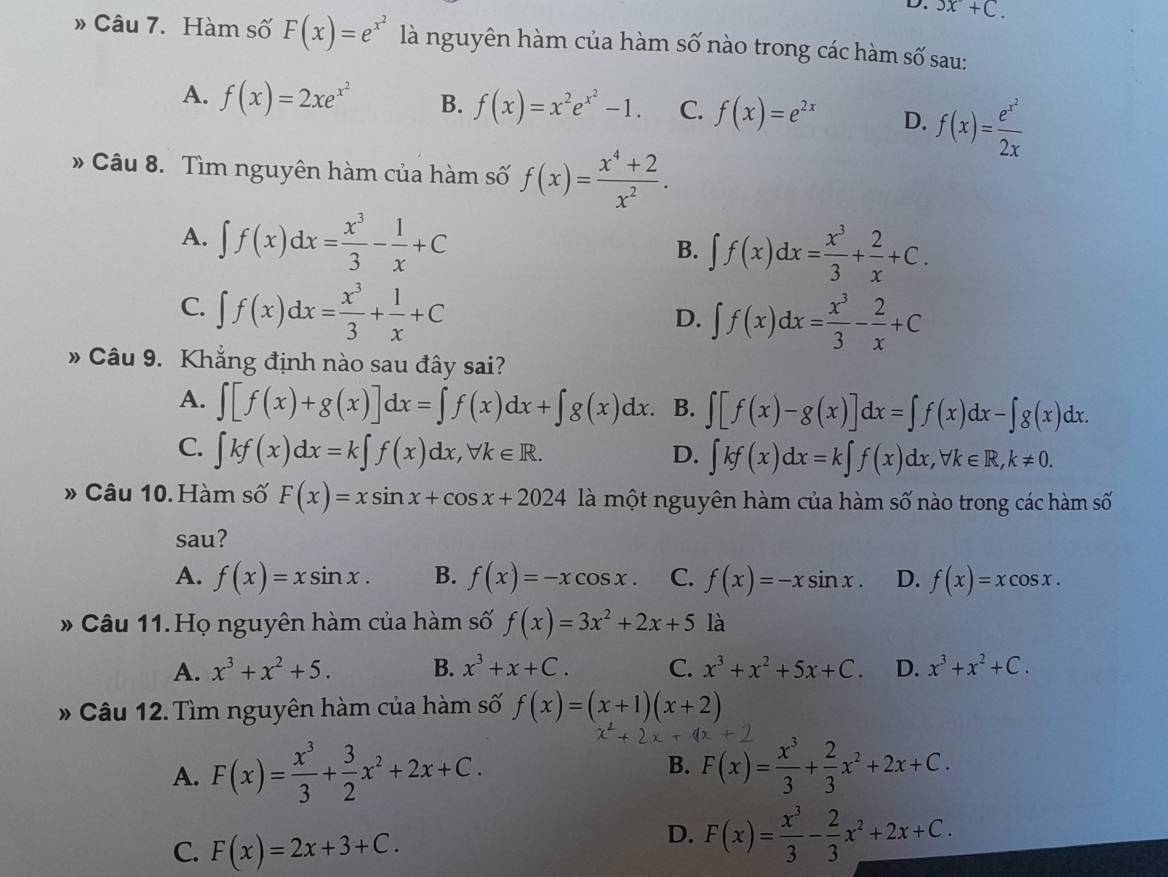 3x+C.
» Câu 7. Hàm số F(x)=e^(x^2) là nguyên hàm của hàm số nào trong các hàm số sau:
A. f(x)=2xe^(x^2) B. f(x)=x^2e^(x^2)-1. C. f(x)=e^(2x) D. f(x)=frac e^(x^2)2x
» Câu 8. Tìm nguyên hàm của hàm số f(x)= (x^4+2)/x^2 .
A. ∈t f(x)dx= x^3/3 - 1/x +C
B. ∈t f(x)dx= x^3/3 + 2/x +C.
C. ∈t f(x)dx= x^3/3 + 1/x +C
D. ∈t f(x)dx= x^3/3 - 2/x +C
» Câu 9. Khẳng định nào sau đây sai?
A. ∈t [f(x)+g(x)]dx=∈t f(x)dx+∈t g(x)dx. B. ∈t [f(x)-g(x)]dx=∈t f(x)dx-∈t g(x)dx.
C. ∈t kf(x)dx=k∈t f(x)dx,forall k∈ R. D. ∈t kf(x)dx=k∈t f(x)dx,forall k∈ R,k!= 0.
» Câu 10. Hàm số F(x)=xsin x+cos x+2024 là một nguyên hàm của hàm số nào trong các hàm số
sau?
A. f(x)=xsin x. B. f(x)=-xcos x. C. f(x)=-xsin x. D. f(x)=xcos x.
* Câu 11.Họ nguyên hàm của hàm số f(x)=3x^2+2x+5 là
A. x^3+x^2+5. B. x^3+x+C. C. x^3+x^2+5x+C. D. x^3+x^2+C.
* Câu 12. Tìm nguyên hàm của hàm số f(x)=(x+1)(x+2)
B.
A. F(x)= x^3/3 + 3/2 x^2+2x+C. F(x)= x^3/3 + 2/3 x^2+2x+C.
C. F(x)=2x+3+C.
D. F(x)= x^3/3 - 2/3 x^2+2x+C.