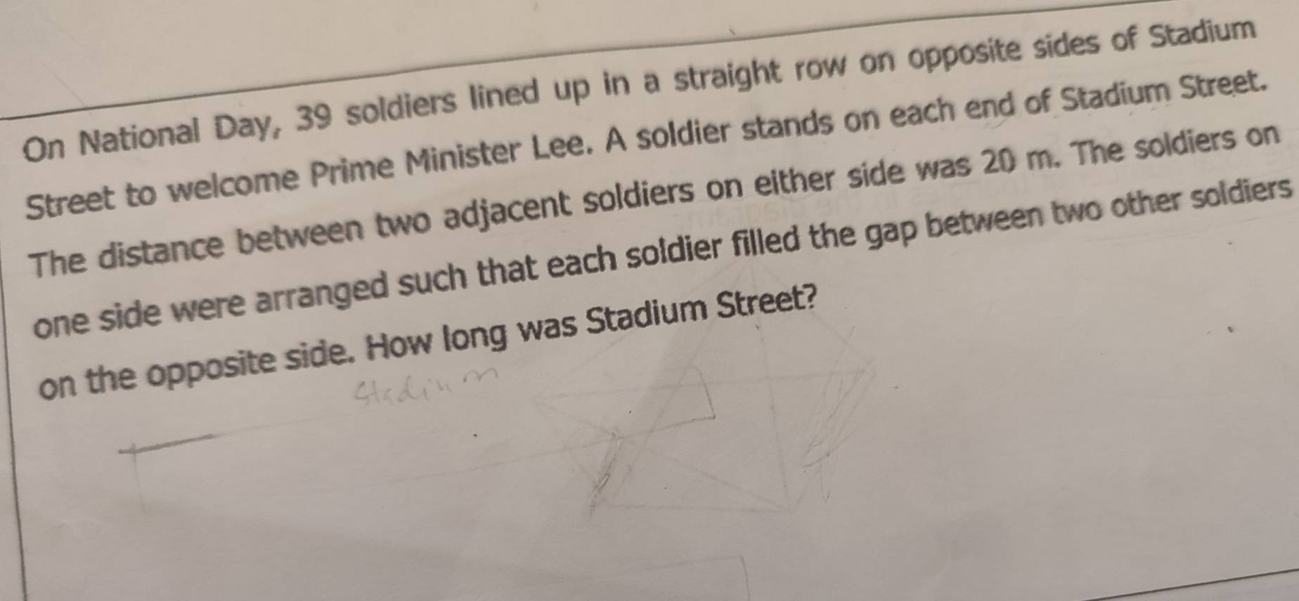 On National Day, 39 soldiers lined up in a straight row on opposite sides of Stadium 
Street to welcome Prime Minister Lee. A soldier stands on each end of Stadium Street. 
The distance between two adjacent soldiers on either side was 20 m. The soldiers on 
one side were arranged such that each soldier filled the gap between two other soldiers. 
on the opposite side. How long was Stadium Street?