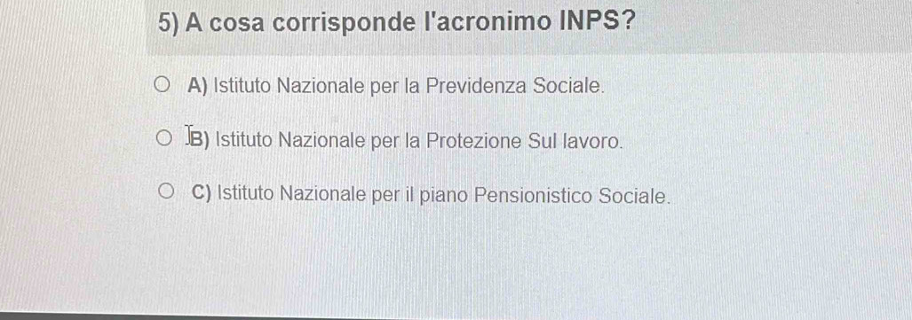 A cosa corrisponde l'acronimo INPS?
A) Istituto Nazionale per la Previdenza Sociale.
]B) Istituto Nazionale per la Protezione Sul lavoro.
C) Istituto Nazionale per il piano Pensionistico Sociale.