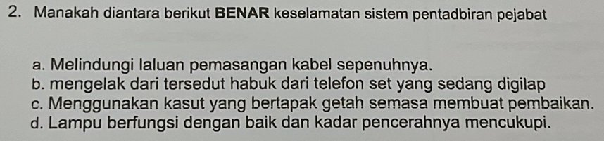 Manakah diantara berikut BENAR keselamatan sistem pentadbiran pejabat
a. Melindungi laluan pemasangan kabel sepenuhnya.
b. mengelak dari tersedut habuk dari telefon set yang sedang digilap
c. Menggunakan kasut yang bertapak getah semasa membuat pembaikan.
d. Lampu berfungsi dengan baik dan kadar pencerahnya mencukupi.