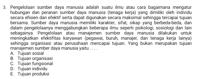 Pengelolaan sumber daya manusia adalah suatu ilmu atau cara bagaimana mengatur
hubungan dan peranan sumber daya manusia (tenaga kerja) yang dimiliki oleh individu
secara efisien dan efektif serta dapat digunakan secara maksimal sehingga tercapai tujuan
bersama. Sumber daya manusia memiliki karakter, sifat, sikap yang berbeda-beda, dan
dalam pengelolaanya menggabungkan beberapa ilmu seperti psikologi, sosiologi dan lain
sebagainya. Pengelolaan atau manajemen sumber daya manusia dilakukan untuk
meningkatkan efektifitas karyawan (pegawai, buruh, manajer, dan tenaga kerja lainya)
sehingga organisasi atau perusahaan mencapai tujuan. Yang bukan merupakan tujuan
manajemen sumber daya manusia yaitu . . . .
A. Tujuan sosial
B. Tujuan organisasi
C. Tujuan fungsional
D. Tujuan individu
E. Tujuan produksi