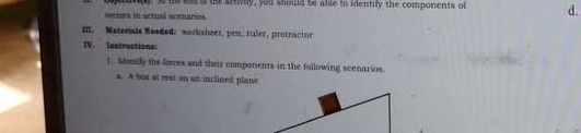 A te siet a the setivily, you should be able to identify the components of d. 
secturs in actual ocenarios. 
m. Mazerials Needed; workabeet, pen, ruler, protractor 
IV. Instructions: 
1. Ademdly the forres and their components in the following scenarios 
a. A box at rest on an inclined plane