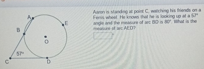 Aaron is standing at point C, watching his friends on a
Ferris wheel. He knows that he is looking up at a 57°
angle and the measure of arc BD is 80°. What is the
measure of arc AED?
□°