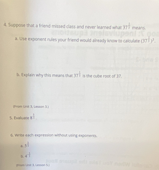 Suppose that a friend missed class and never learned what 37^(frac 1)3 means. 
a. Use exponent rules your friend would already know to calculate (37^(frac 1)3)^3. 
b. Explain why this means that 37^(frac 1)3 is the cube root of 37. 
(From Unit 3, Lesson 3.) 
5. Evaluate 8^(frac 5)3. 
6. Write each expression without using exponents. 
a. 5^(frac 2)3
b. 4^(-frac 3)2
(From Unit 3, Lesson 5.)