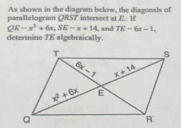 As shown in the diagram below, the diagonals of
parallelogram QRST intersect at E. If
QE-x^2+6x,SE-x+14 , and TE-6x-1,
determine TE algebraically.