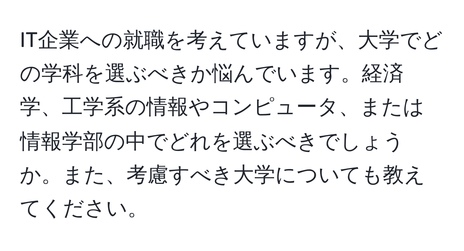 IT企業への就職を考えていますが、大学でどの学科を選ぶべきか悩んでいます。経済学、工学系の情報やコンピュータ、または情報学部の中でどれを選ぶべきでしょうか。また、考慮すべき大学についても教えてください。