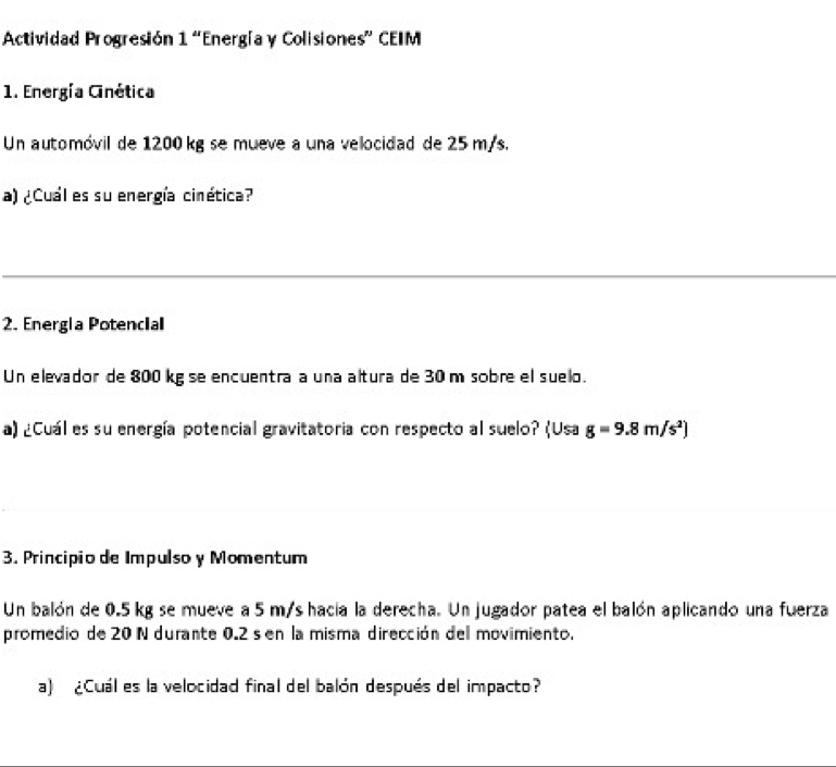 Actividad Progresión 1 “Energía y Colisiones” CEIM 
1. Energía Ginética 
Un automóvil de 1200 kg se mueve a una velocidad de 25 m/s. 
a) ¿Cuál es su energía cinética? 
2. Energla Potencial 
Un elevador de 800 kg se encuentra a una altura de 30 m sobre el suelo. 
a) ¿Cuál es su energía potencial gravitatoria con respecto al suelo? (Usa g=9.8m/s^2)
3. Principio de Impulso y Momentum 
Un balón de 0.5 kg se mueve a 5 m/s hacia la derecha. Un jugador patea el balón aplicando una fuerza 
promedio de 20 N durante 0.2 sen la misma dirección del movimiento. 
a) ¿Cuál es la velocidad final del balón después del impacto?