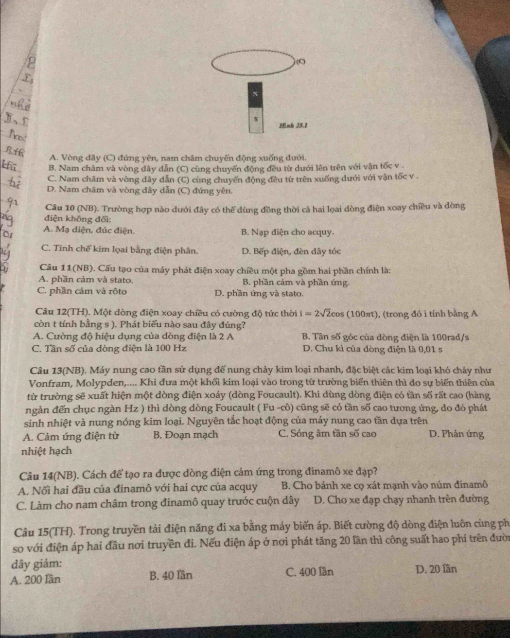 (C
N
s
Hinh 23.1
A. Vòng dây (C) đứng yên, nam châm chuyển động xuống dưới.
B. Nam châm và vòng dây dẫn (C) cùng chuyển động đều từ dưới lên trên với vận tốc v .
C. Nam châm và vòng dây dẫn (C) cùng chuyến động đều từ trên xuống dưới với vận tốc v .
D. Nam châm và vòng dây dẫn (C) đứng yên.
Câu 10 (NB). Trường hợp nào dưới đây có thể dùng đồng thời cả hai lọai dòng điện xoay chiều và dòng
điện không đổi:
A. Mạ diện, đúc điện. B. Nạp điện cho acquy.
C. Tinh chế kim lọai bằng điện phân. D. Bếp điện, đèn dây tóc
Câu 11(NB). Cấu tạo của máy phát điện xoay chiều một pha gồm hai phần chính là:
A. phần cảm và stato. B. phần cảm và phần ứng.
C. phần cảm và rôto D. phần ứng và stato.
Câu 12(TH). Một dòng điện xoay chiều có cường độ tức thời i=2sqrt(2)cos (1 100πt), (trong đó i tính bằng A
còn t tính bằng s ). Phát biểu nào sau đây đúng?
A. Cường độ hiệu dụng của dòng điện là 2 A B. Tân số góc của dòng điện là 100rad/s
C. Tần số của dòng điện là 100 Hz D. Chu kì của đòng điện là 0,01 s
Câu 13(NB). Máy nung cao tần sử dụng để nung chảy kim loại nhanh, đặc biệt các kim loại khó chảy như
Vonfram, Molypden,.... Khi đưa một khối kim loại vào trong từ trường biến thiên thì do sự biến thiên của
từ trường sẽ xuất hiện một dòng điện xoáy (dòng Foucault). Khi dùng dòng điện có tân số rất cao (hàng
ngàn đến chục ngàn Hz ) thì dòng dòng Foucault ( Fu -cô) cũng sẽ có tần số cao tương ứng, do đó phát
sinh nhiệt và nung nóng kim loại. Nguyên tắc hoạt động của máy nung cao tần dựa trên
A. Cảm ứng điện từ B. Đoạn mạch C. Sóng âm tần số cao D. Phản ứng
nhiệt hạch
Câu 14(NB). Cách để tạo ra được dòng điện cảm ứng trong đinamô xe đạp?
A. Nối hai đầu của đinamô với hai cực của acquy  B. Cho bánh xe cọ xát mạnh vào núm đinamô
C. Làm cho nam châm trong đinamô quay trước cuộn dây D. Cho xe đạp chạy nhanh trên đường
Câu 15(TH). Trong truyền tải điện năng đi xa bằng máy biến áp. Biết cường độ dòng điện luôn cùng ph
so với điện áp hai đầu nơi truyền đi. Nếu điện áp ở nơi phát tăng 20 lần thì công suất hao phí trên đười
dây giám:
A. 200 lần B. 40 lần C. 400 Iần D. 20 lần