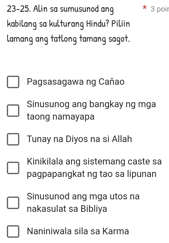 23-25. Alin sa sumusunod ang 3 poir
kabilang sa kulturang Hindu? Piliin
lamang ang tatlong tamang sagot.
Pagsasagawa ng Caňao
Sinusunog ang bangkay ng mga
taong namayapa
Tunay na Diyos na si Allah
Kinikilala ang sistemang caste sa
pagpapangkat ng tao sa lipunan
Sinusunod ang mga utos na
nakasulat sa Bibliya
Naniniwala sila sa Karma