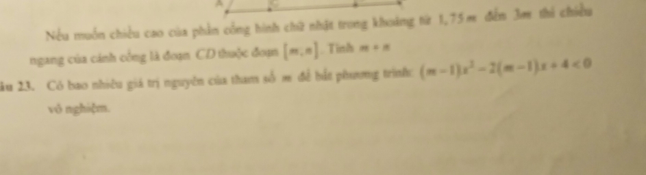 A 
Nếu muồn chiều cao của phần cổng hình chứữ nhật trong khoảng từ 1,75m đếm 3m thi chiều 
ngang của cánh công là đoạn CD thuộc đoạn [m,n]. Tinh m+n
âu 23. Có bao nhiều giá trị nguyên của tham số m đề hất phương trình: (m-1)x^2-2(m-1)x+4<0</tex> 
vô nghiệm.