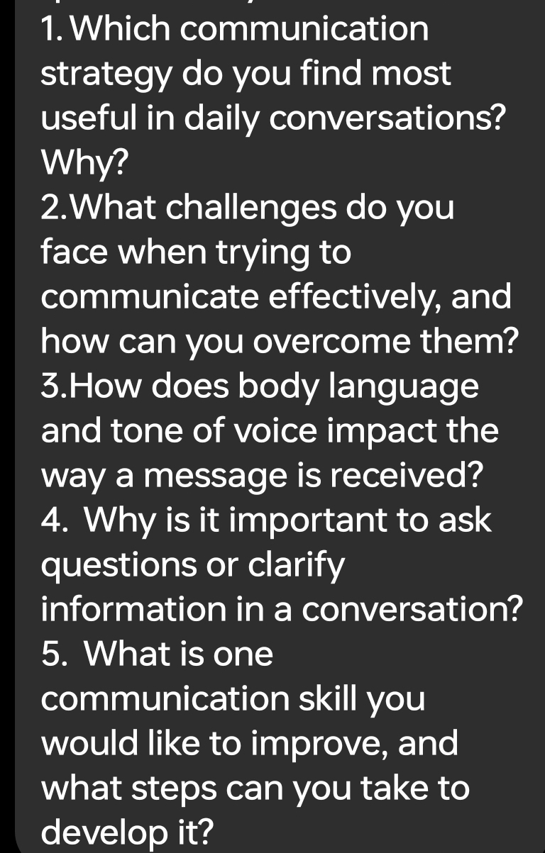 Which communication 
strategy do you find most 
useful in daily conversations? 
Why? 
2.What challenges do you 
face when trying to 
communicate effectively, and 
how can you overcome them? 
3.How does body language 
and tone of voice impact the 
way a message is received? 
4. Why is it important to ask 
questions or clarify 
information in a conversation? 
5. What is one 
communication skill you 
would like to improve, and 
what steps can you take to 
develop it?