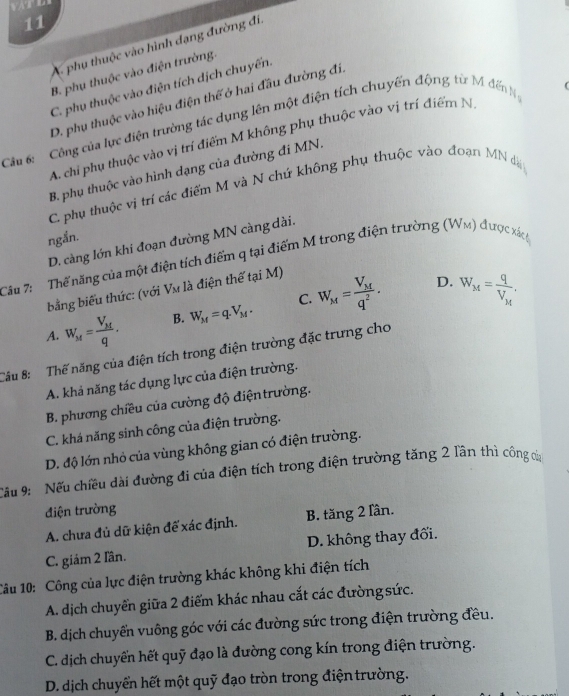 11
A. phụ thuộc vào hình dạng đường đi,
B. phụ thuộc vào điện trường.
C. phụ thuộc vào điện tích dịch chuyển.
D. phụ thuộc vào hiệu điện thế ở hai đầu đường đí,
Câu 6:  Công của lực điện trường tác dụng lên một điện tích chuyến động từ M đến N
(
A. chỉ phụ thuộc vào vị trí điểm M không phụ thuộc vào vị trí điểm N
B. phụ thuộc vào hình dạng của đường đi MN.
C. phụ thuộc vị trí các điểm M và N chứ không phụ thuộc vào đoạn MN d
ngắn.
D. càng lớn khi đoạn đường MN càng dài.
Câu 7:   Thể năng của một điện tích điểm q tại điểm M trong điện trường (Wm) được xá 
bằng biểu thức: (với Vm là điện thế tại M)
D.
A. W_M=frac V_Mq. B. W_M=q.V_M. C. W_M=frac V_Mq^2. W_M=frac qV_M,
Câu 8: Thế năng của điện tích trong điện trường đặc trưng cho
A. khả năng tác dụng lực của điện trường.
B. phương chiều của cường độ điệntrường.
C. khá năng sinh công của điện trường.
D. độ lớn nhỏ của vùng không gian có điện trường.
Cầu 9: Nếu chiều dài đường đi của điện tích trong điện trường tăng 2 lần thì công củ
điện trường
A. chưa đủ dữ kiện đế xác định. B. tăng 2 lần.
C. giám 2 Iần. D. không thay đổi.
1âu 10: Công của lực điện trường khác không khi điện tích
A. dịch chuyển giữa 2 điểm khác nhau cắt các đường sức.
B. dịch chuyển vuông góc với các đường sức trong điện trường đều.
C. dịch chuyến hết quỹ đạo là đường cong kín trong điện trường.
D. dịch chuyển hết một quỹ đạo tròn trong điện trường.