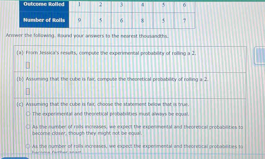 Answer the following. Round your answers to the nearest thousandths.
(a) From Jessica's results, compute the experimental probability of rolling a 2.
(b) Assuming that the cube is fair, compute the theoretical probability of rolling a 2.
(c) Assuming that the cube is fair, choose the statement below that is true.
The experimental and theoretical probabilities must always be equal.
As the number of rolls increases, we expect the experimental and theoretical probabilities to
become closer, though they might not be equal.
As the number of rolls increases, we expect the experimental and theoretical probabilities to
hornme farthor anart