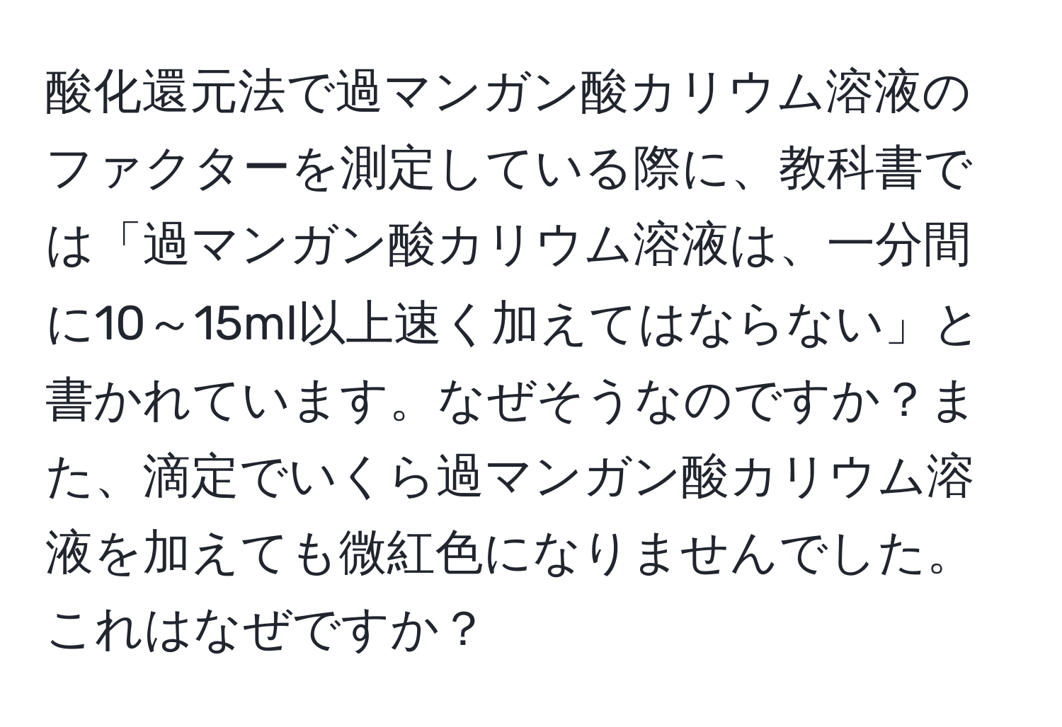 酸化還元法で過マンガン酸カリウム溶液のファクターを測定している際に、教科書では「過マンガン酸カリウム溶液は、一分間に10～15ml以上速く加えてはならない」と書かれています。なぜそうなのですか？また、滴定でいくら過マンガン酸カリウム溶液を加えても微紅色になりませんでした。これはなぜですか？