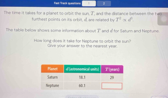 Fast Track questions 1 2 
The time it takes for a planet to orbit the sun, T, and the distance between the two 
furthest points on its orbit, d, are related by T^2alpha d^3. 
The table below shows some information about T and αfor Saturn and Neptune. 
How long does it take for Neptune to orbit the sun? 
Give your answer to the nearest year.